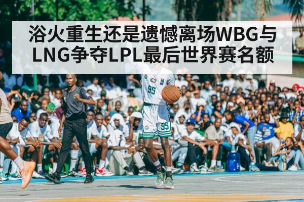 浴火重生还是遗憾离场WBG与LNG争夺LPL最后世界赛名额